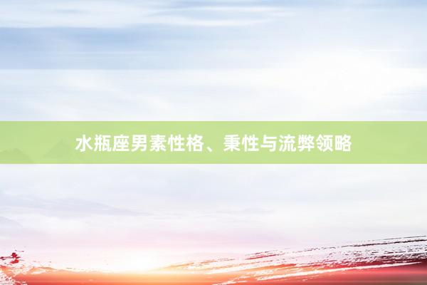 水瓶座男素性格、秉性与流弊领略
