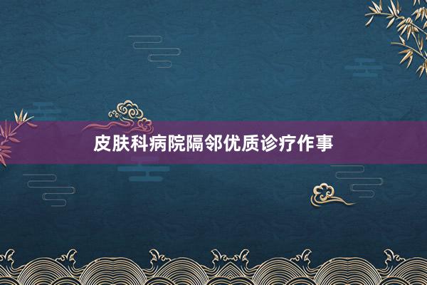 皮肤科病院隔邻优质诊疗作事