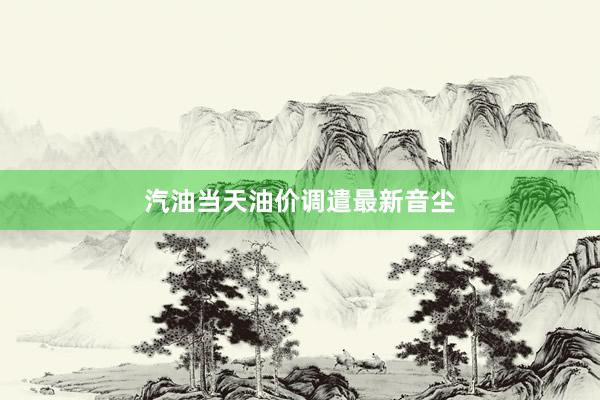 汽油当天油价调遣最新音尘