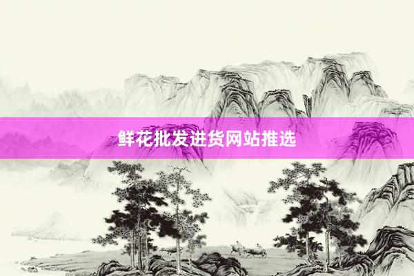 鲜花批发进货网站推选