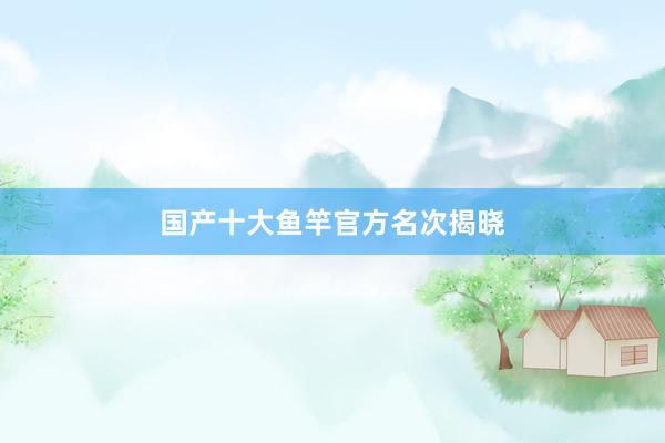 国产十大鱼竿官方名次揭晓